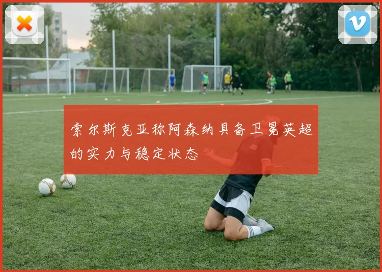 索尔斯克亚称阿森纳具备卫冕英超的实力与稳定状态