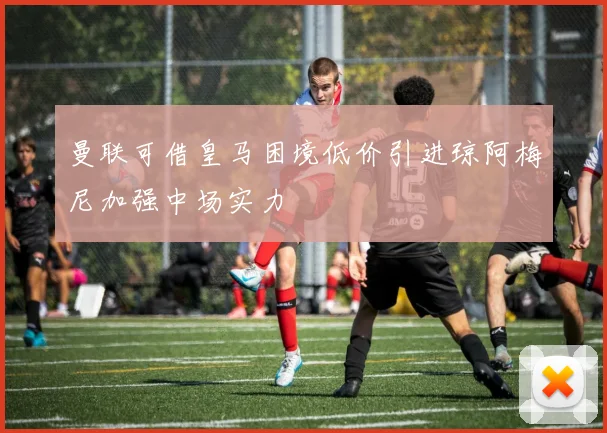 曼联可借皇马困境低价引进琼阿梅尼加强中场实力