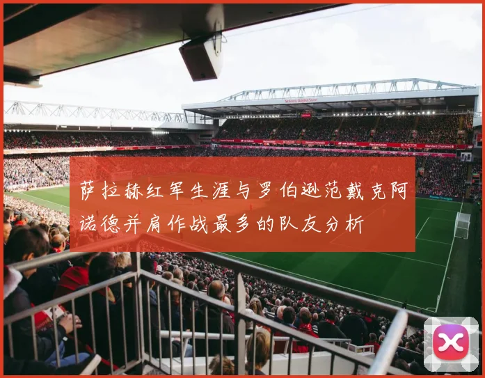 萨拉赫红军生涯与罗伯逊范戴克阿诺德并肩作战最多的队友分析