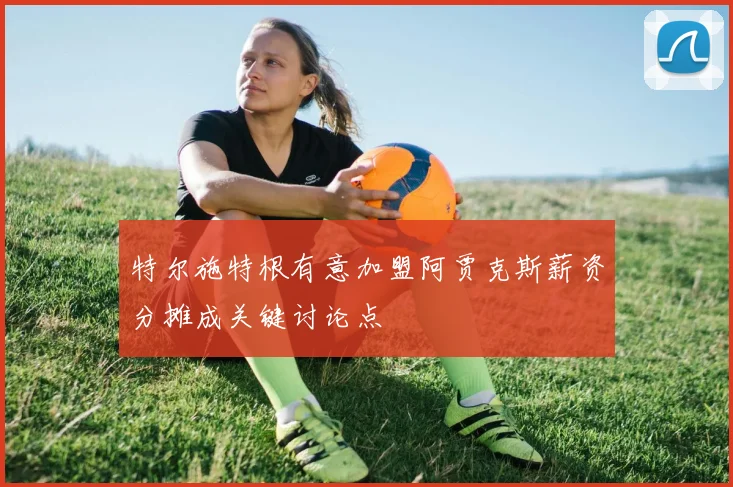 特尔施特根有意加盟阿贾克斯薪资分摊成关键讨论点