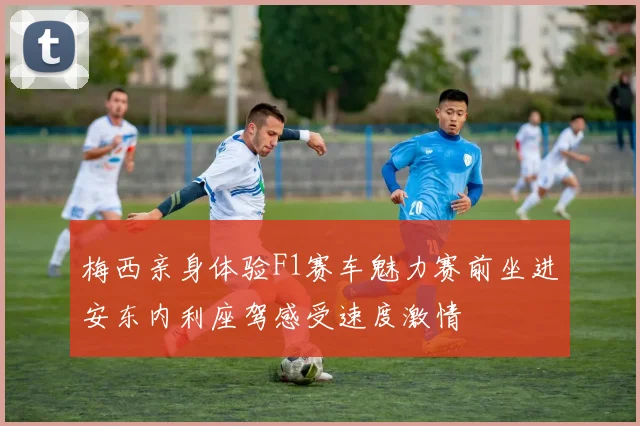 梅西亲身体验F1赛车魅力赛前坐进安东内利座驾感受速度激情
