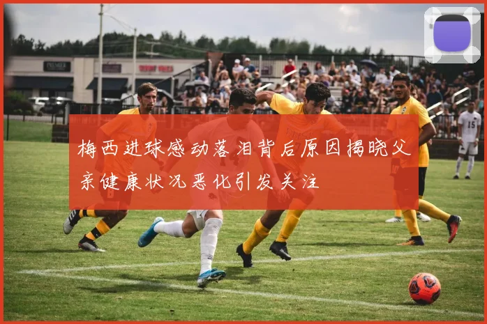 梅西进球感动落泪背后原因揭晓父亲健康状况恶化引发关注
