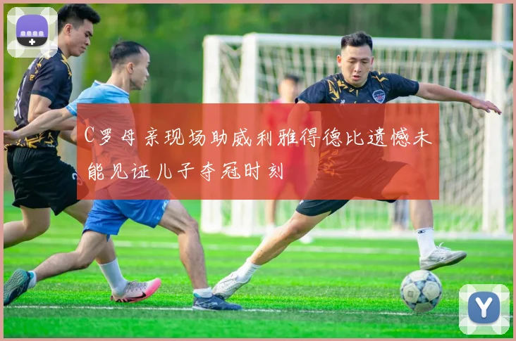 C罗母亲现场助威利雅得德比遗憾未能见证儿子夺冠时刻