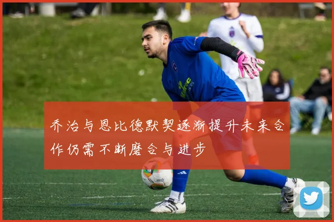 乔治与恩比德默契逐渐提升未来合作仍需不断磨合与进步