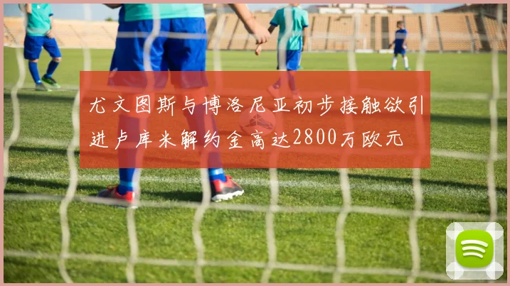 尤文图斯与博洛尼亚初步接触欲引进卢库米解约金高达2800万欧元