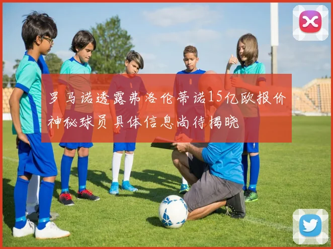 罗马诺透露弗洛伦蒂诺15亿欧报价神秘球员具体信息尚待揭晓