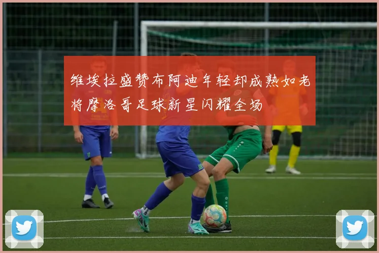 维埃拉盛赞布阿迪年轻却成熟如老将摩洛哥足球新星闪耀全场