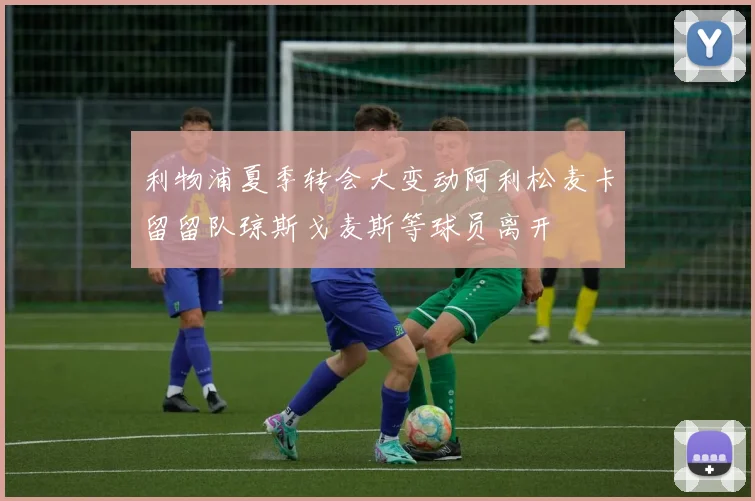 利物浦夏季转会大变动阿利松麦卡留留队琼斯戈麦斯等球员离开