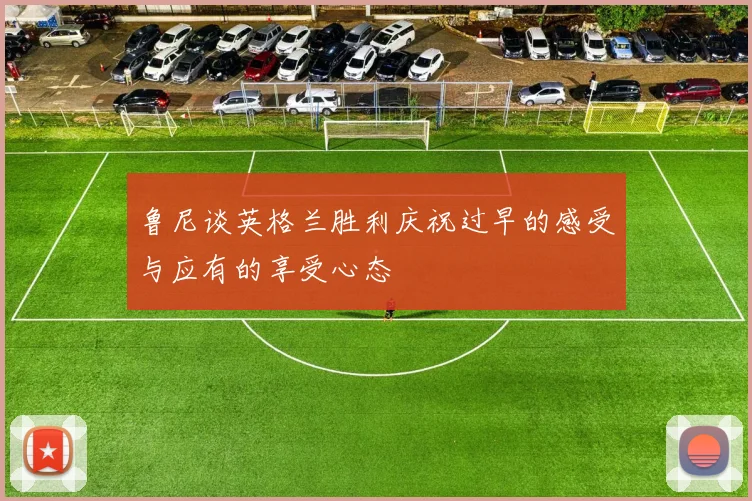 鲁尼谈英格兰胜利庆祝过早的感受与应有的享受心态