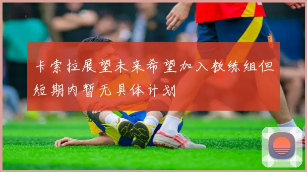 卡索拉展望未来希望加入教练组但短期内暂无具体计划