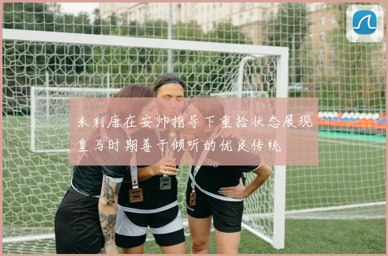 米利唐在安帅指导下重拾状态展现皇马时期善于倾听的优良传统