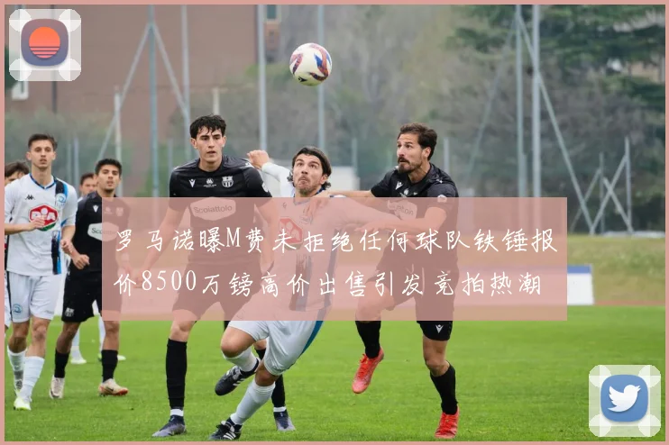 罗马诺曝M费未拒绝任何球队铁锤报价8500万镑高价出售引发竞拍热潮