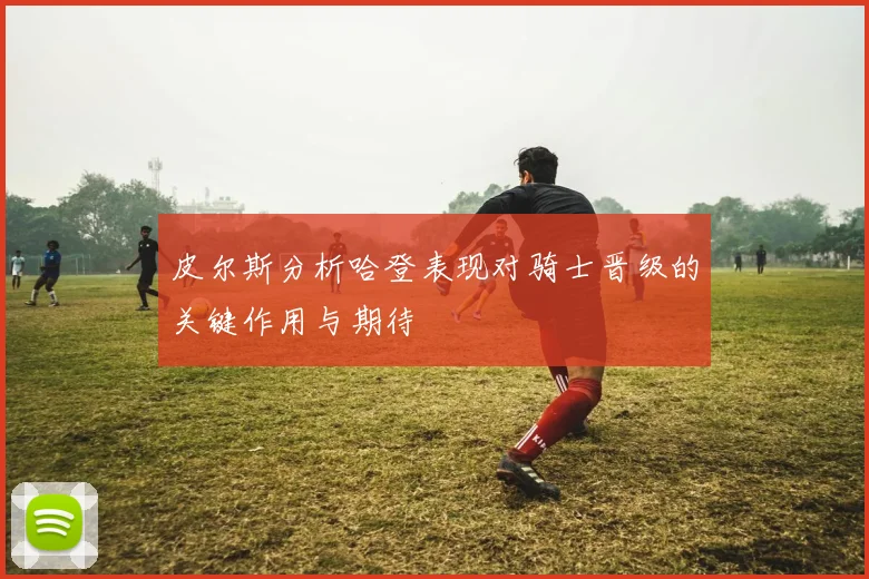 皮尔斯分析哈登表现对骑士晋级的关键作用与期待