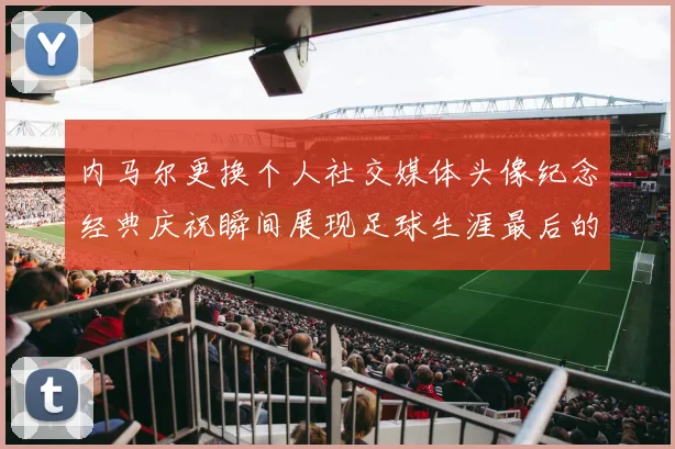 内马尔更换个人社交媒体头像纪念经典庆祝瞬间展现足球生涯最后的辉煌时刻