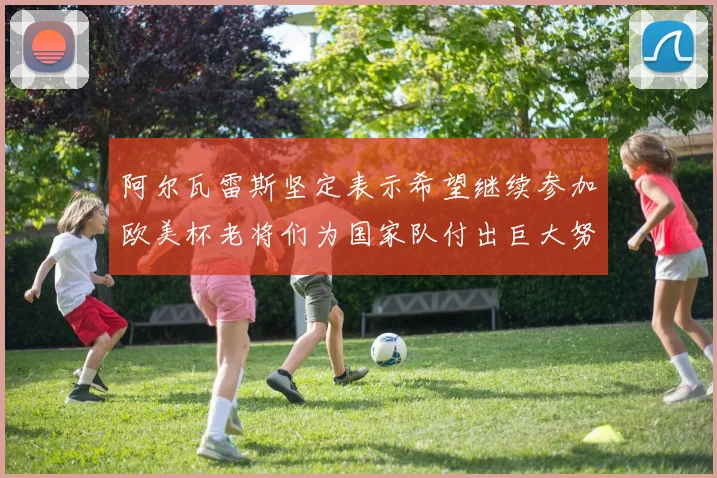 阿尔瓦雷斯坚定表示希望继续参加欧美杯老将们为国家队付出巨大努力