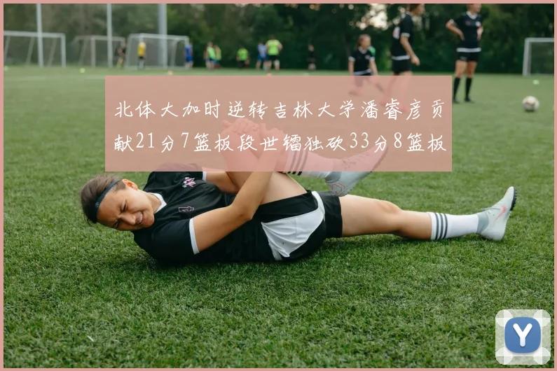 北体大加时逆转吉林大学潘睿彦贡献21分7篮板段世镭独砍33分8篮板表现抢眼