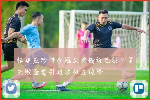 枪迷应珍惜夺冠庆典输给巴黎不算失败亟需引进顶级左边锋